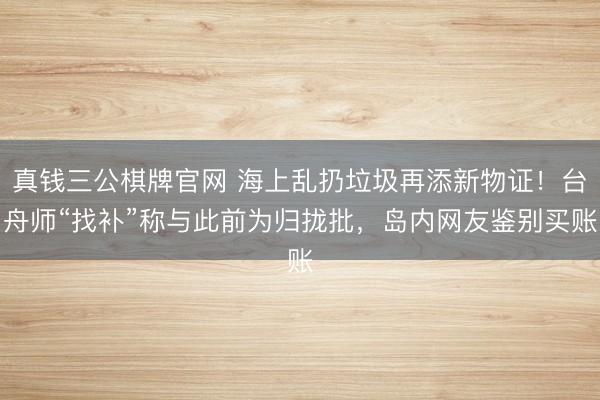 真钱三公棋牌官网 海上乱扔垃圾再添新物证!台舟师“找补”称与此前为归拢批,岛内网友鉴别买账