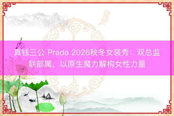 真钱三公 Prada 2026秋冬女装秀:双总监联部属,以原生魔力解构女性力量