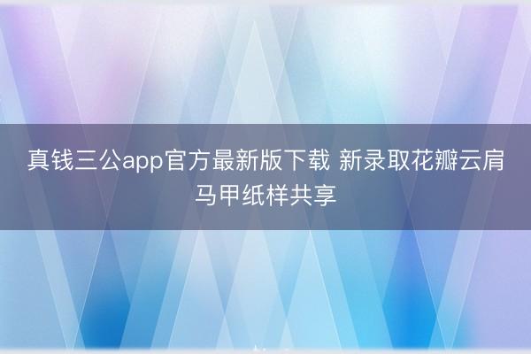 真钱三公app官方最新版下载 新录取花瓣云肩马甲纸样共享