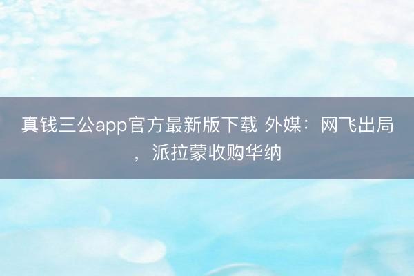 真钱三公app官方最新版下载 外媒:网飞出局,派拉蒙收购华纳