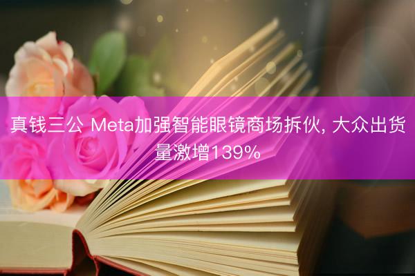 真钱三公 Meta加强智能眼镜商场拆伙， 大众出货量激增139%