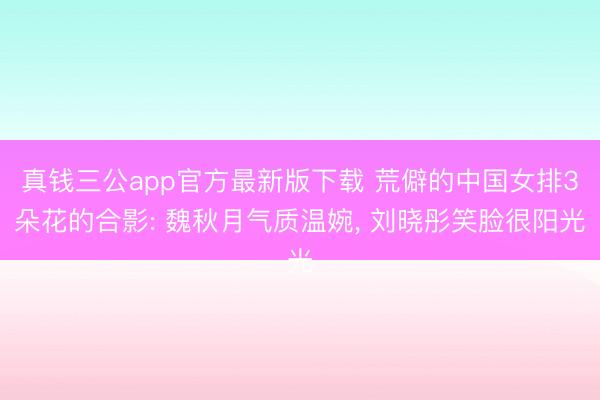 真钱三公app官方最新版下载 荒僻的中国女排3朵花的合影: 魏秋月气质温婉， 刘晓彤笑脸很阳光