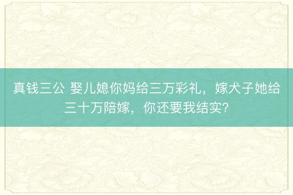 真钱三公 娶儿媳你妈给三万彩礼，嫁犬子她给三十万陪嫁，你还要我结实？
