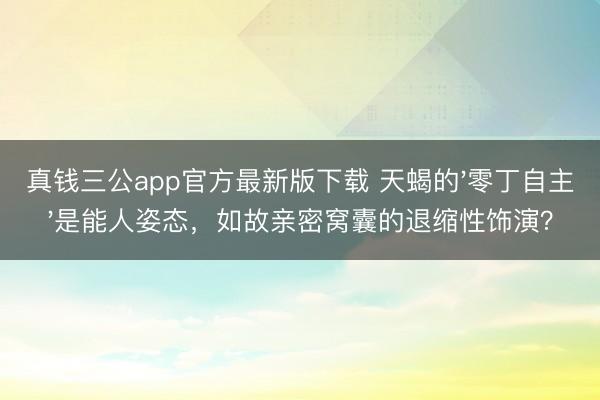 真钱三公app官方最新版下载 天蝎的'零丁自主'是能人姿态，如故亲密窝囊的退缩性饰演？