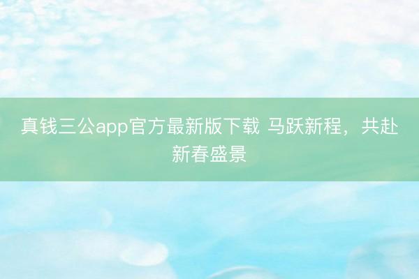 真钱三公app官方最新版下载 马跃新程，共赴新春盛景