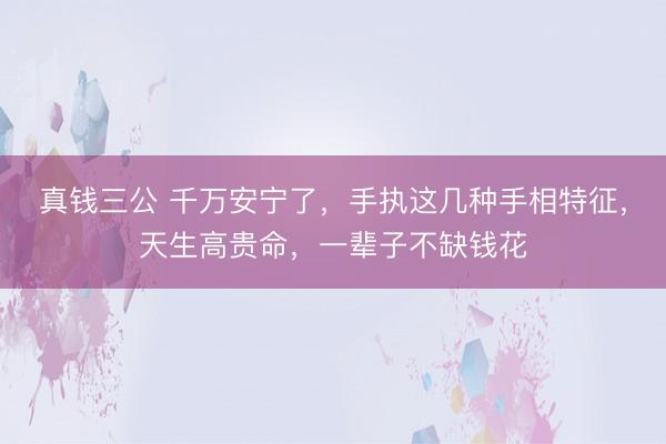 真钱三公 千万安宁了，手执这几种手相特征，天生高贵命，一辈子不缺钱花