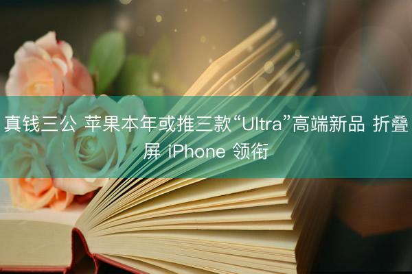 真钱三公 苹果本年或推三款“Ultra”高端新品 折叠屏 iPhone 领衔