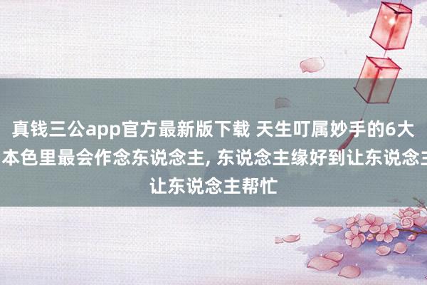 真钱三公app官方最新版下载 天生叮属妙手的6大星座， 本色里最会作念东说念主， 东说念主缘好到让东说念主帮忙