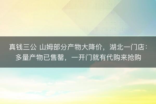 真钱三公 山姆部分产物大降价，湖北一门店：多量产物已售罄，一开门就有代购来抢购