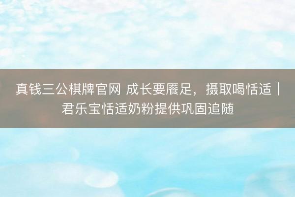 真钱三公棋牌官网 成长要餍足，摄取喝恬适｜君乐宝恬适奶粉提供巩固追随