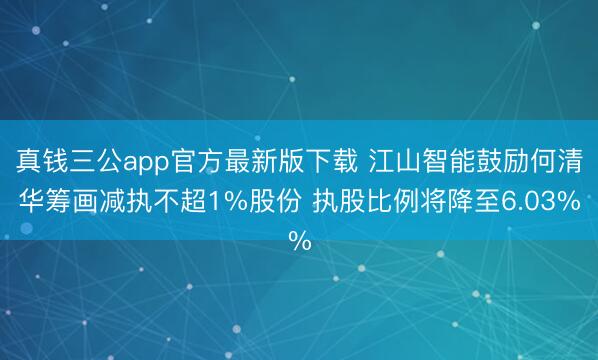 真钱三公app官方最新版下载 江山智能鼓励何清华筹画减执不超1%股份 执股比例将降至6.03%
