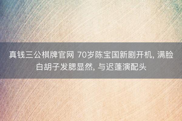 真钱三公棋牌官网 70岁陈宝国新剧开机， 满脸白胡子发腮显然， 与迟蓬演配头