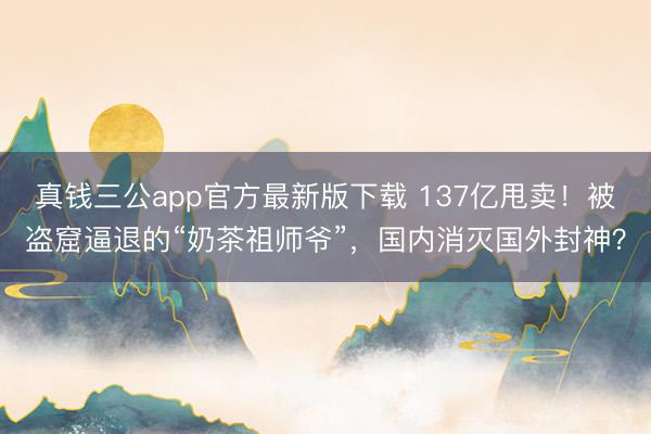 真钱三公app官方最新版下载 137亿甩卖！被盗窟逼退的“奶茶祖师爷”，国内消灭国外封神？