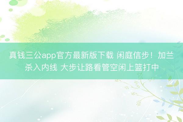 真钱三公app官方最新版下载 闲庭信步！加兰杀入内线 大步让路看管空闲上篮打中