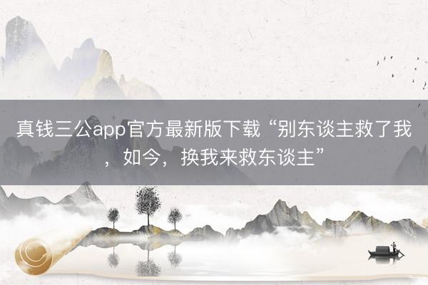 真钱三公app官方最新版下载 “别东谈主救了我，如今，换我来救东谈主”