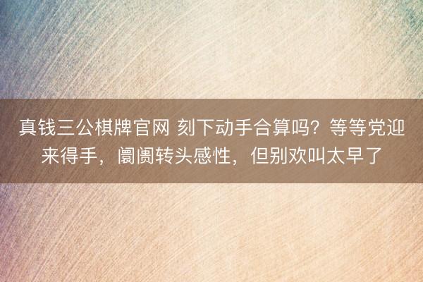 真钱三公棋牌官网 刻下动手合算吗？等等党迎来得手，阛阓转头感性，但别欢叫太早了