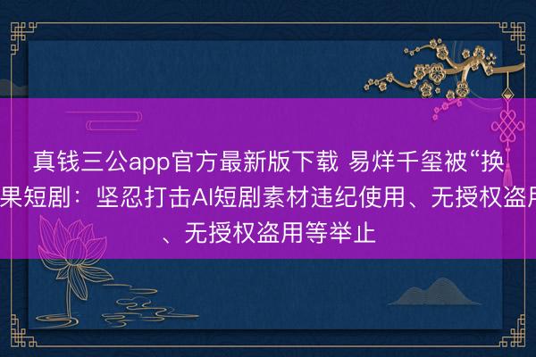 真钱三公app官方最新版下载 易烊千玺被“换脸”？红果短剧：坚忍打击AI短剧素材违纪使用、无授权盗用等举止