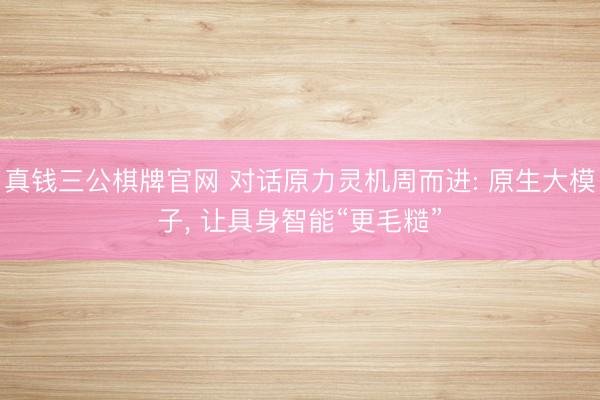 真钱三公棋牌官网 对话原力灵机周而进: 原生大模子， 让具身智能“更毛糙”