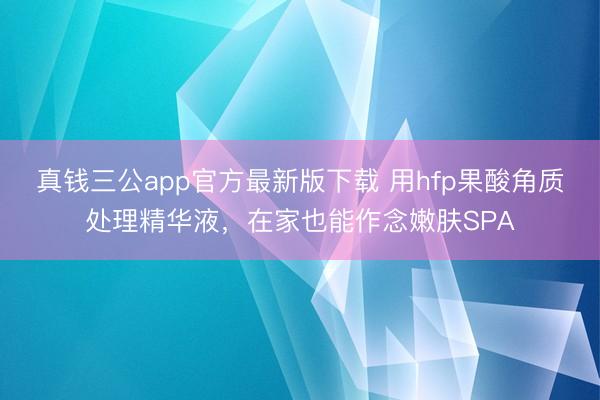 真钱三公app官方最新版下载 用hfp果酸角质处理精华液，在家也能作念嫩肤SPA