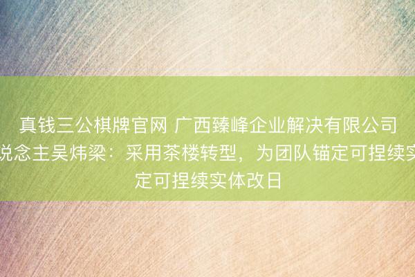 真钱三公棋牌官网 广西臻峰企业解决有限公司独创东说念主吴炜梁:采用茶楼转型,为团队锚定可捏续实体改日