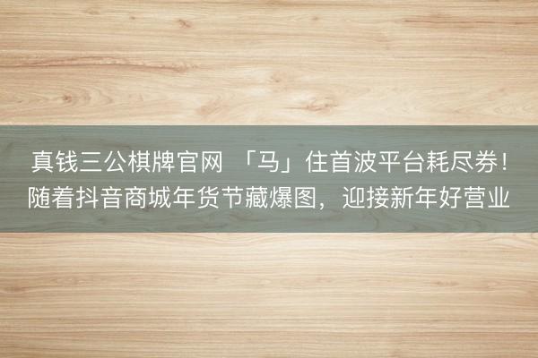 真钱三公棋牌官网 「马」住首波平台耗尽券!随着抖音商城年货节藏爆图,迎接新年好营业