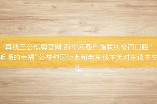 真钱三公棋牌官网 新华网客户端联袂极简口腔“咀嚼的幸福”公益种牙让七旬老东谈主笑对东谈主生