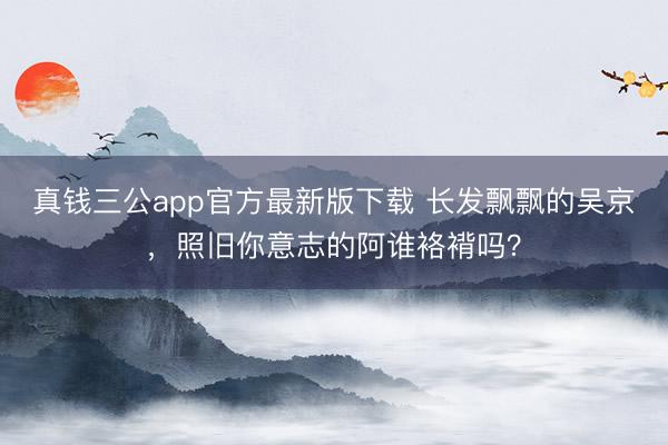 真钱三公app官方最新版下载 长发飘飘的吴京,照旧你意志的阿谁袼褙吗?