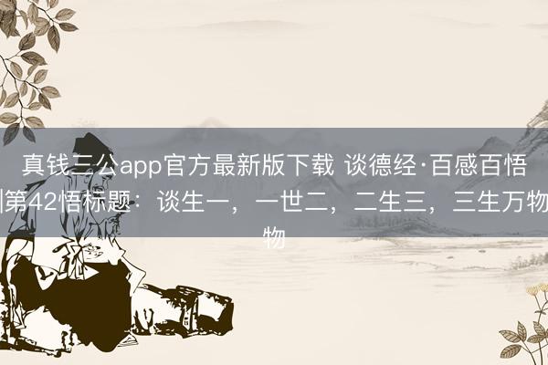 真钱三公app官方最新版下载 谈德经·百感百悟|第42悟标题：谈生一，一世二，二生三，三生万物