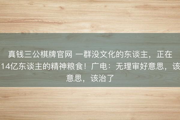 真钱三公棋牌官网 一群没文化的东谈主，正在阁下14亿东谈主的精神粮食！广电：无理审好意思，该治了