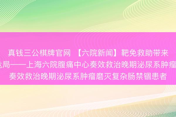 真钱三公棋牌官网 【六院新闻】靶免救助带来腾达 急诊攻坚破解危局——上海六院腹痛中心奏效救治晚期泌尿系肿瘤磨灭复杂肠禁锢患者