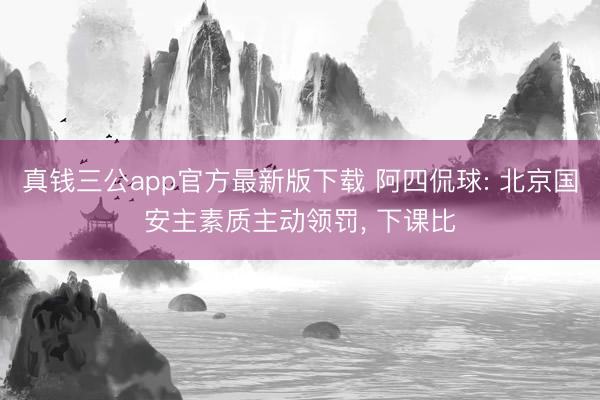 真钱三公app官方最新版下载 阿四侃球: 北京国安主素质主动领罚, 下课比
