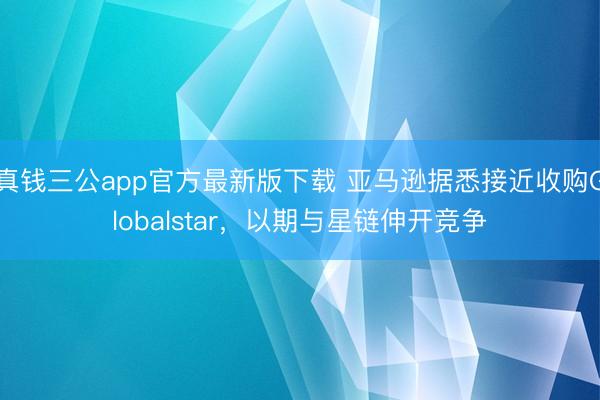 真钱三公app官方最新版下载 亚马逊据悉接近收购Globalstar，以期与星链伸开竞争