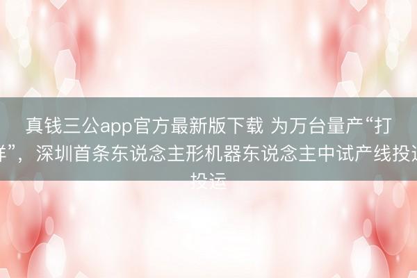 真钱三公app官方最新版下载 为万台量产“打样”，深圳首条东说念主形机器东说念主中试产线投运