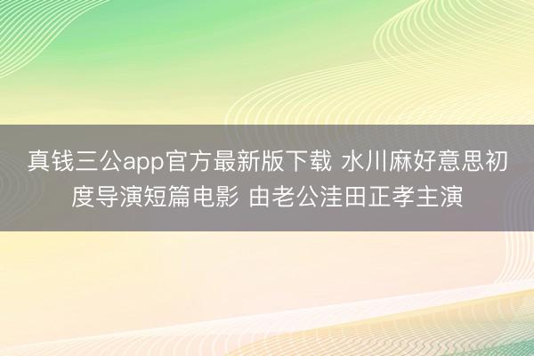 真钱三公app官方最新版下载 水川麻好意思初度导演短篇电影 由老公洼田正孝主演