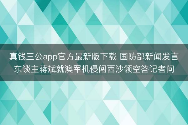 真钱三公app官方最新版下载 国防部新闻发言东谈主蒋斌就澳军机侵闯西沙领空答记者问