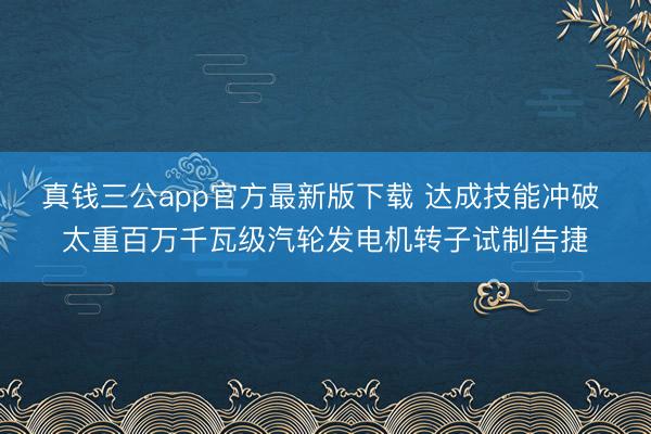 真钱三公app官方最新版下载 达成技能冲破 太重百万千瓦级汽轮发电机转子试制告捷