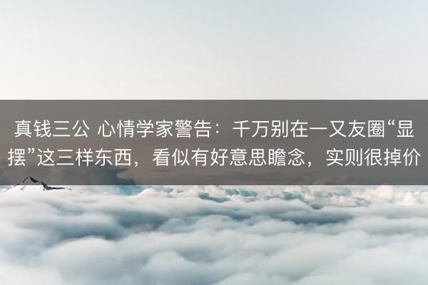 真钱三公 心情学家警告：千万别在一又友圈“显摆”这三样东西，看似有好意思瞻念，实则很掉价