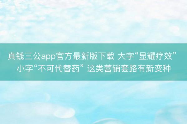 真钱三公app官方最新版下载 大字“显耀疗效” 小字“不可代替药” 这类营销套路有新变种