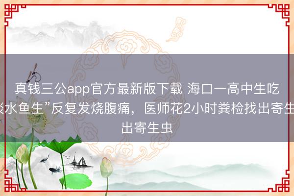 真钱三公app官方最新版下载 海口一高中生吃“淡水鱼生”反复发烧腹痛，医师花2小时粪检找出寄生虫