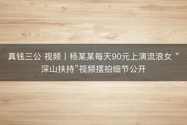 真钱三公 视频丨杨某某每天90元上演流浪女 “深山扶持”视频摆拍细节公开