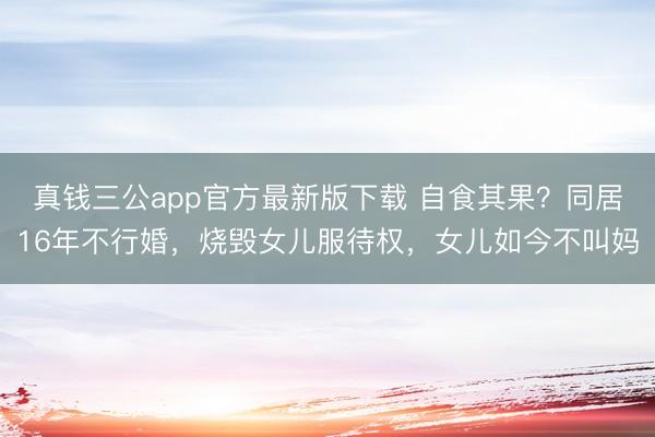 真钱三公app官方最新版下载 自食其果？同居16年不行婚，烧毁女儿服待权，女儿如今不叫妈