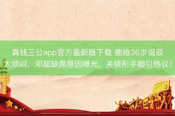 真钱三公app官方最新版下载 鹿晗36岁诞辰太烦闷，邓超缺席原因曝光，关晓彤手脚引热议！