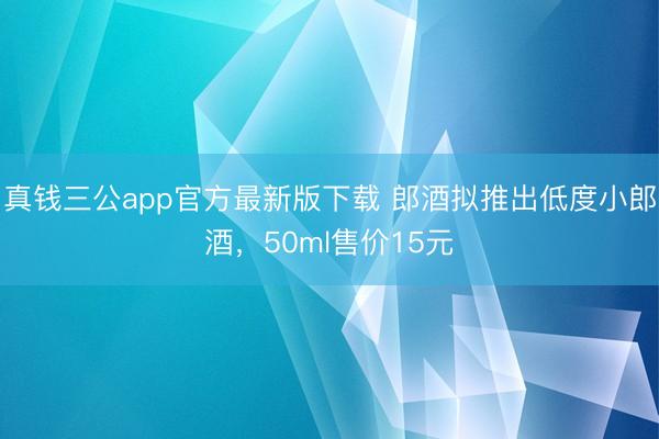 真钱三公app官方最新版下载 郎酒拟推出低度小郎酒，50ml售价15元