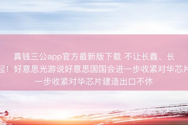 真钱三公app官方最新版下载 不让长鑫、长江国产存储崛起！好意思光游说好意思国国会进一步收紧对华芯片建造出口不休