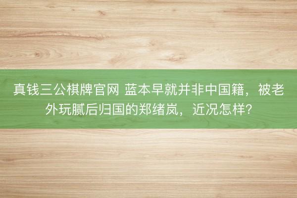 真钱三公棋牌官网 蓝本早就并非中国籍，被老外玩腻后归国的郑绪岚，近况怎样？