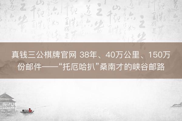真钱三公棋牌官网 38年、40万公里、150万份邮件——“托厄哈扒”桑南才的峡谷邮路