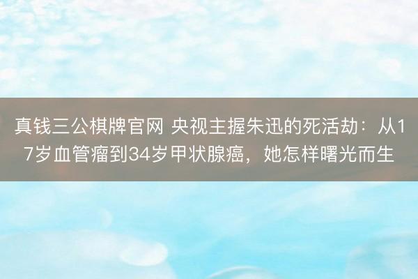 真钱三公棋牌官网 央视主握朱迅的死活劫：从17岁血管瘤到34岁甲状腺癌，她怎样曙光而生
