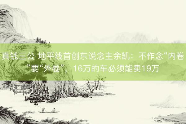 真钱三公 地平线首创东说念主余凯：不作念“内卷”要“外卷”，16万的车必须能卖19万