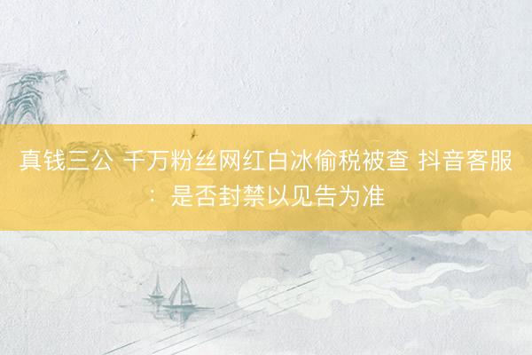 真钱三公 千万粉丝网红白冰偷税被查 抖音客服：是否封禁以见告为准