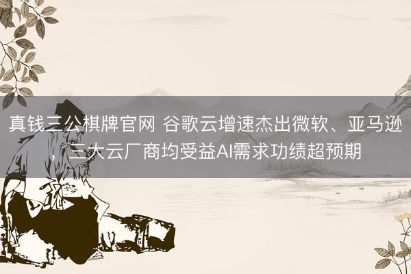 真钱三公棋牌官网 谷歌云增速杰出微软、亚马逊，三大云厂商均受益AI需求功绩超预期